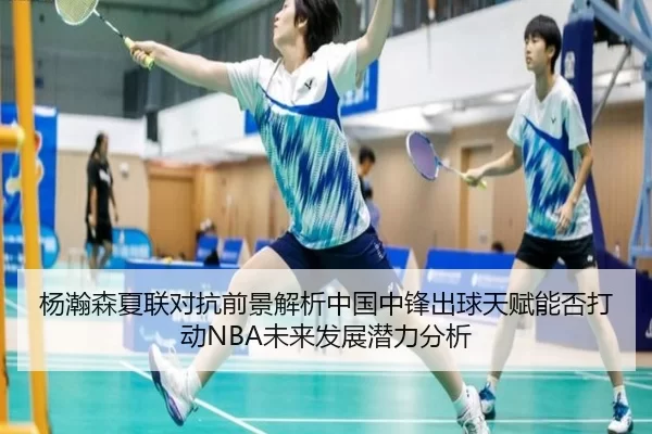 杨瀚森夏联对抗前景解析中国中锋出球天赋能否打动NBA未来发展潜力分析
